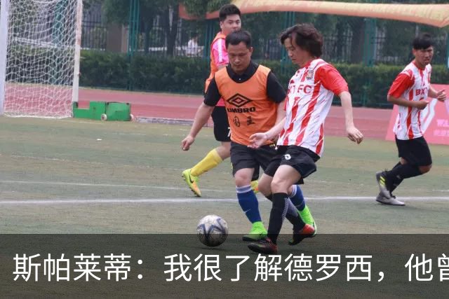 斯帕莱蒂：我很了解德罗西，他曾是我在球场上的“武装右臂”