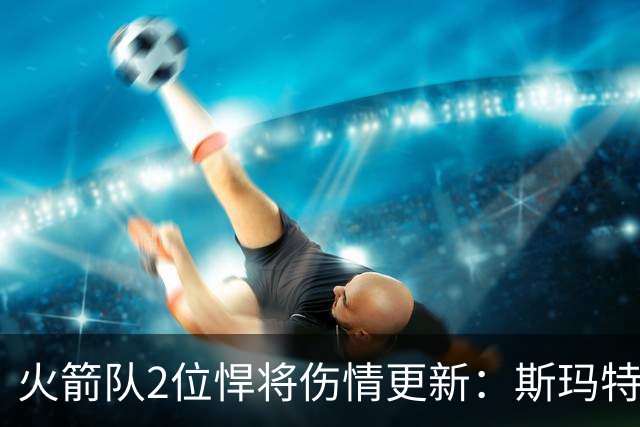 火箭队2位悍将伤情更新：斯玛特对战雄鹿大概率复出，申京或缺阵多场